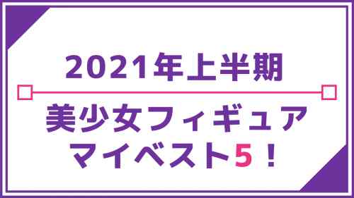 2021年上半期美少女フィギュア マイベスト5！