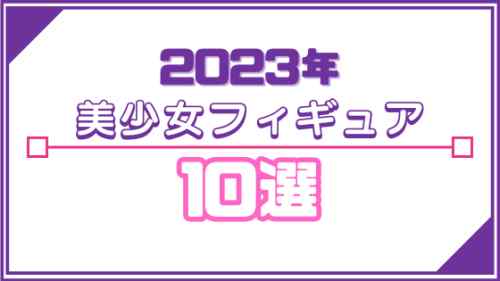 2023年 美少女フィギュア10選！