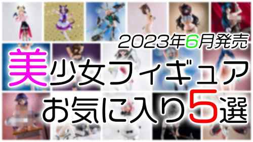 【美少女フィギュア】2023年6月発売の美少女フィギュア お気に入り5選！